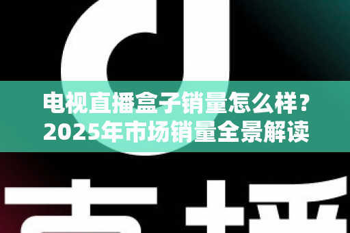 电视直播盒子销量怎么样?2025年市场销量全景解读与实用选购避坑指南 电视直播盒子销量怎么样?2025年市场销量全景解读与实用选购避坑指南