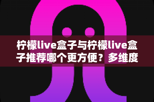 柠檬live盒子与柠檬live盒子推荐哪个更方便？多维度对比帮你找到省心之选