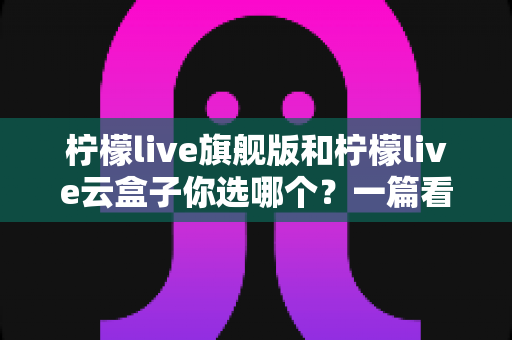 柠檬live旗舰版和柠檬live云盒子你选哪个？一篇看懂两者差异的深度选购指南