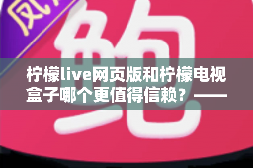 柠檬live网页版和柠檬电视盒子哪个更值得信赖?——深度对比评测与实用选择指南 柠檬live网页版和柠檬电视盒子哪个更值得信赖?——深度对比评测与实用选择指南