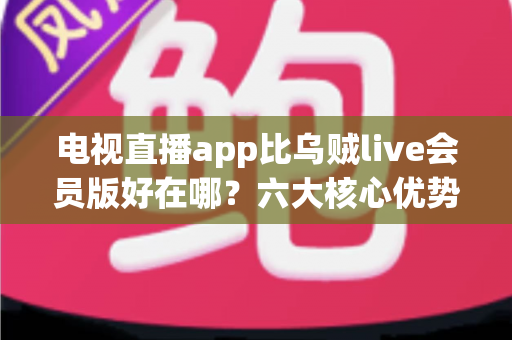 电视直播app比乌贼live会员版好在哪？六大核心优势深度解析，帮你选对大屏直播软件