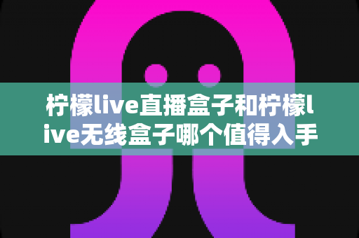 柠檬live直播盒子和柠檬live无线盒子哪个值得入手？2025年最新选购指南与深度对比评测