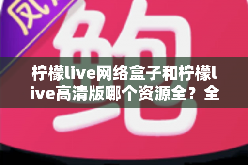 柠檬live网络盒子和柠檬live高清版哪个资源全?全维度对比评测与选购指南 柠檬live网络盒子和柠檬live高清版哪个资源全?全维度对比评测与选购指南