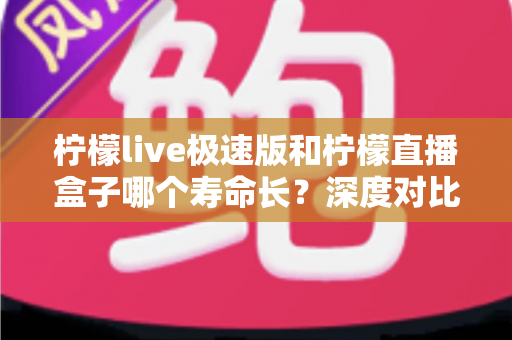 柠檬live极速版和柠檬直播盒子哪个寿命长？深度对比解析与实用选择指南