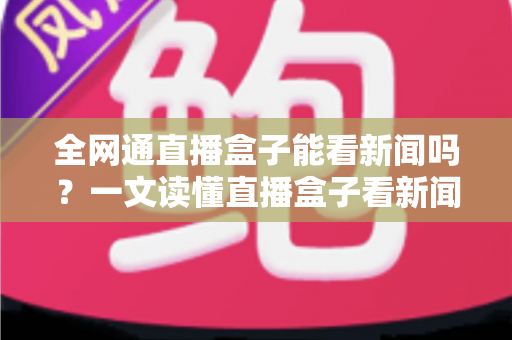 全网通直播盒子能看新闻吗？一文读懂直播盒子看新闻的正确方式与实用指南