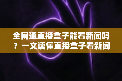 全网通直播盒子能看新闻吗？一文读懂直播盒子看新闻的正确方式与实用指南