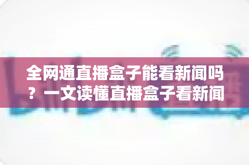 全网通直播盒子能看新闻吗？一文读懂直播盒子看新闻的正确方式与实用指南