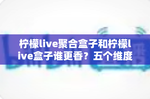 柠檬live聚合盒子和柠檬live盒子谁更香?五个维度全面对比,看完不再纠结选错款 柠檬live聚合盒子和柠檬live盒子谁更香?五个维度全面对比,看完不再纠结选错款