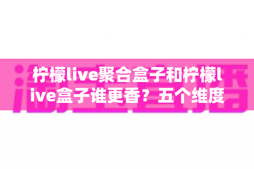 柠檬live聚合盒子和柠檬live盒子谁更香?五个维度全面对比,看完不再纠结选错款 柠檬live聚合盒子和柠檬live盒子谁更香?五个维度全面对比,看完不再纠结选错款