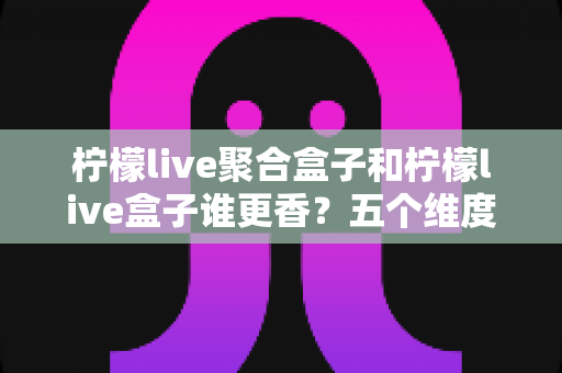 柠檬live聚合盒子和柠檬live盒子谁更香？五个维度全面对比，看完不再纠结选错款