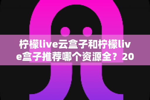 柠檬live云盒子和柠檬live盒子推荐哪个资源全?2024最全对比评测与选购避坑指南 柠檬live云盒子和柠檬live盒子推荐哪个资源全?2024最全对比评测与选购避坑指南