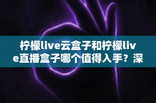 柠檬live云盒子和柠檬live直播盒子哪个值得入手?深度对比测评与选购指南 柠檬live云盒子和柠檬live直播盒子哪个值得入手?深度对比测评与选购指南