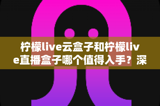 柠檬live云盒子和柠檬live直播盒子哪个值得入手？深度对比测评与选购指南