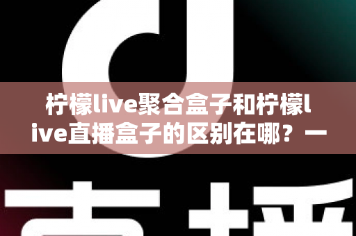 柠檬live聚合盒子和柠檬live直播盒子的区别在哪？一文读懂两者差异，选对盒子不踩坑