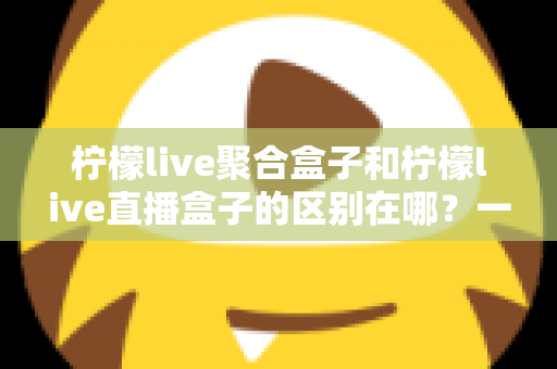 柠檬live聚合盒子和柠檬live直播盒子的区别在哪？一文读懂两者差异，选对盒子不踩坑