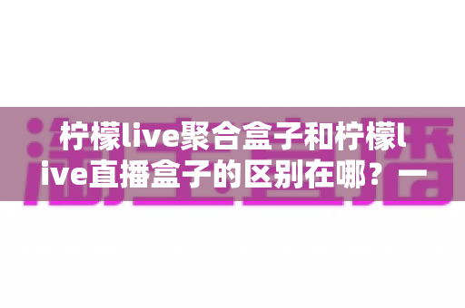 柠檬live聚合盒子和柠檬live直播盒子的区别在哪？一文读懂两者差异，选对盒子不踩坑