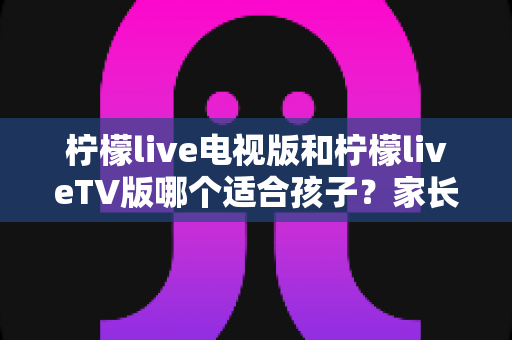柠檬live电视版和柠檬liveTV版哪个适合孩子？家长必读的选版对比与安全观影全指南