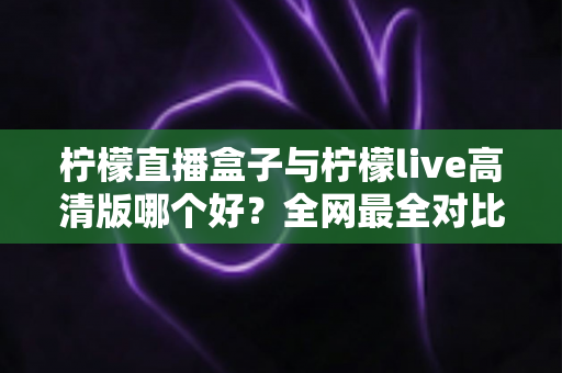 柠檬直播盒子与柠檬live高清版哪个好？全网最全对比评测，看完再选不踩坑