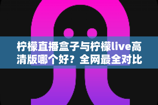 柠檬直播盒子与柠檬live高清版哪个好？全网最全对比评测，看完再选不踩坑