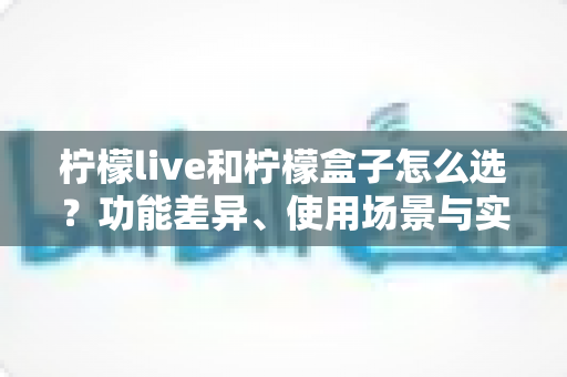 柠檬live和柠檬盒子怎么选?功能差异、使用场景与实用选购指南全解析 柠檬live和柠檬盒子怎么选?功能差异、使用场景与实用选购指南全解析
