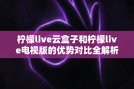柠檬live云盒子和柠檬live电视版的优势对比全解析：帮你选对家庭观影方案的最佳指南