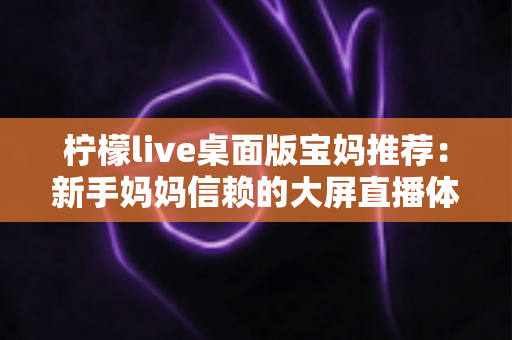 柠檬live桌面版宝妈推荐：新手妈妈信赖的大屏直播体验全攻略
