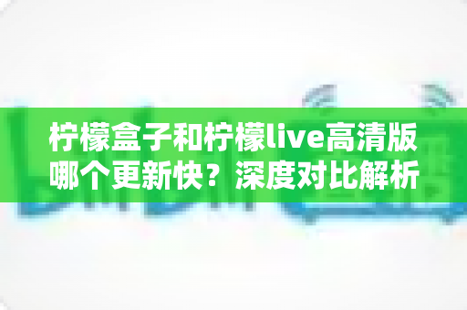 柠檬盒子和柠檬live高清版哪个更新快？深度对比解析助你做出最佳选择