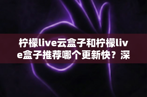 柠檬live云盒子和柠檬live盒子推荐哪个更新快?深度对比与选购全指南 柠檬live云盒子和柠檬live盒子推荐哪个更新快?深度对比与选购全指南