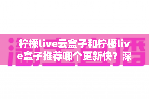 柠檬live云盒子和柠檬live盒子推荐哪个更新快?深度对比与选购全指南 柠檬live云盒子和柠檬live盒子推荐哪个更新快?深度对比与选购全指南