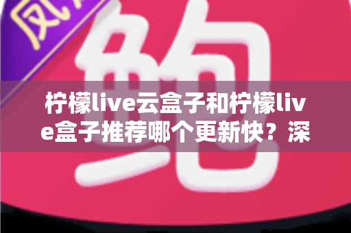 柠檬live云盒子和柠檬live盒子推荐哪个更新快？深度对比与选购全指南