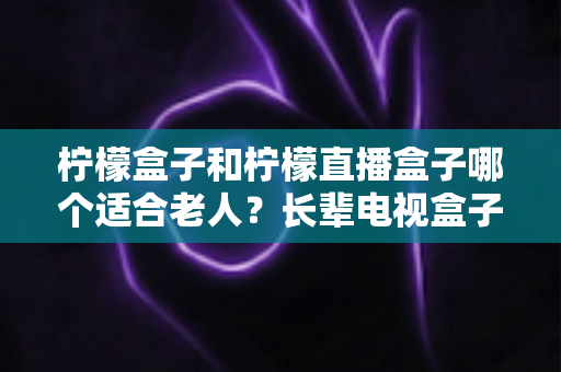 柠檬盒子和柠檬直播盒子哪个适合老人？长辈电视盒子选购实用指南