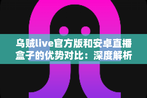 乌贼live官方版和安卓直播盒子的优势对比：深度解析两大直播方案，帮你选出最适合自己的观看方式