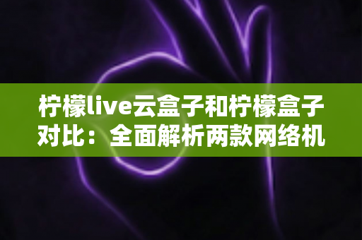 柠檬live云盒子和柠檬盒子对比：全面解析两款网络机顶盒的差异与选购指南