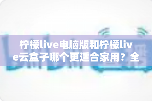 柠檬live电脑版和柠檬live云盒子哪个更适合家用?全方位深度对比帮你一次选对 柠檬live电脑版和柠檬live云盒子哪个更适合家用?全方位深度对比帮你一次选对