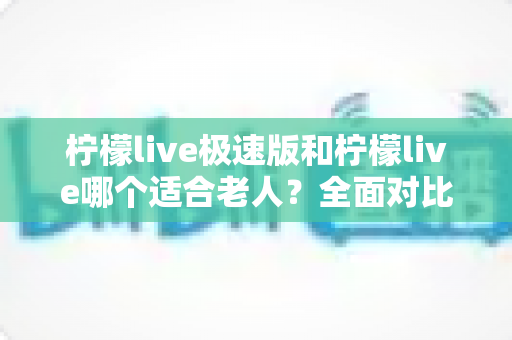 柠檬live极速版和柠檬live哪个适合老人？全面对比分析与贴心使用指南
