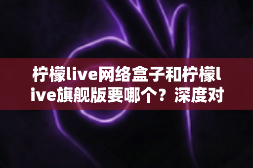 柠檬live网络盒子和柠檬live旗舰版要哪个?深度对比解析助你轻松选购不踩坑 柠檬live网络盒子和柠檬live旗舰版要哪个?深度对比解析助你轻松选购不踩坑