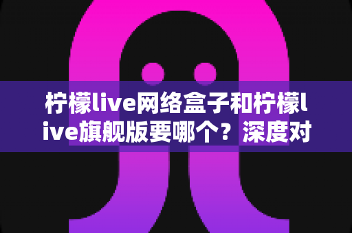 柠檬live网络盒子和柠檬live旗舰版要哪个？深度对比解析助你轻松选购不踩坑