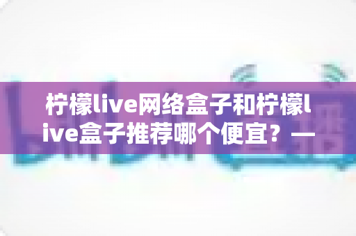 柠檬live网络盒子和柠檬live盒子推荐哪个便宜？——最新价格对比与高性价比选购指南