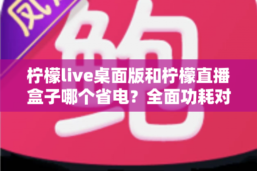 柠檬live桌面版和柠檬直播盒子哪个省电?全面功耗对比与选购避坑指南 柠檬live桌面版和柠檬直播盒子哪个省电?全面功耗对比与选购避坑指南