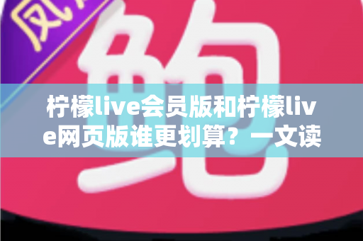 柠檬live会员版和柠檬live网页版谁更划算？一文读懂版本差异与省钱选择攻略