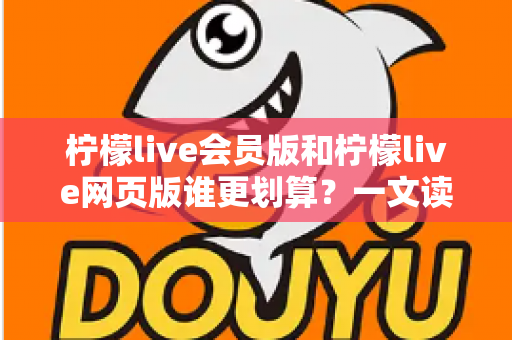 柠檬live会员版和柠檬live网页版谁更划算？一文读懂版本差异与省钱选择攻略