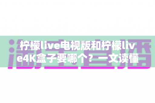 柠檬live电视版和柠檬live4K盒子要哪个？一文读懂两者差异，选对不选贵
