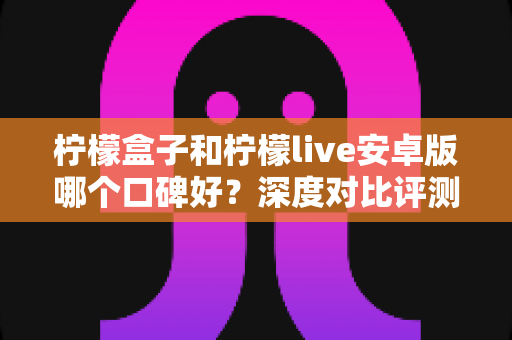 柠檬盒子和柠檬live安卓版哪个口碑好？深度对比评测帮你做出明智选择
