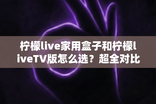 柠檬live家用盒子和柠檬liveTV版怎么选？超全对比攻略助你一步选对版本