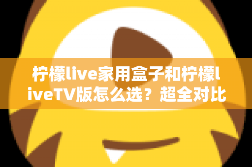 柠檬live家用盒子和柠檬liveTV版怎么选？超全对比攻略助你一步选对版本