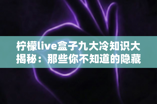 柠檬live盒子九大冷知识大揭秘:那些你不知道的隐藏功能与实用技巧,一文看懂! 柠檬live盒子九大冷知识大揭秘:那些你不知道的隐藏功能与实用技巧,一文看懂!