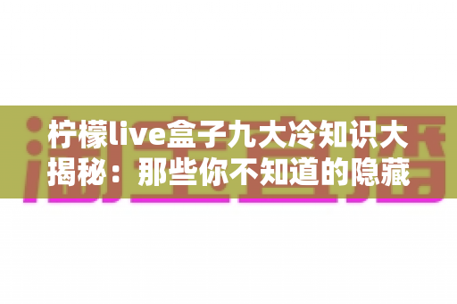 柠檬live盒子九大冷知识大揭秘:那些你不知道的隐藏功能与实用技巧,一文看懂! 柠檬live盒子九大冷知识大揭秘:那些你不知道的隐藏功能与实用技巧,一文看懂!