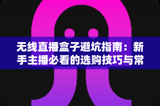 无线直播盒子避坑指南：新手主播必看的选购技巧与常见陷阱全解析
