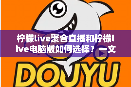 柠檬live聚合直播和柠檬live电脑版如何选择？一文读懂两者差异，选对版本让直播体验全面提升
