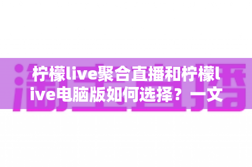 柠檬live聚合直播和柠檬live电脑版如何选择？一文读懂两者差异，选对版本让直播体验全面提升